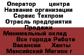 Оператор Call-центра › Название организации ­ Сервис Техпром › Отрасль предприятия ­ Продажи › Минимальный оклад ­ 28 000 - Все города Работа » Вакансии   . Ханты-Мансийский,Мегион г.